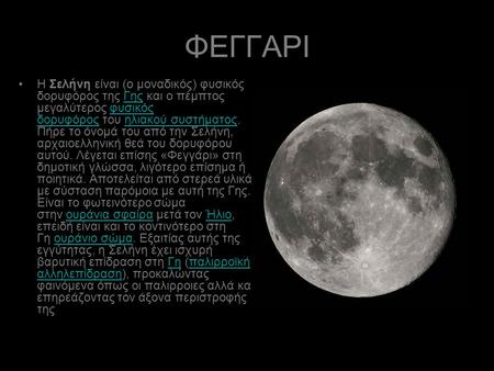 ΦΕΓΓΑΡΙ Η Σελήνη είναι (ο μοναδικός) φυσικός δορυφόρος της Γης και ο πέμπτος μεγαλύτερος φυσικός δορυφόρος του ηλιακού συστήματος. Πήρε το όνομά του από.