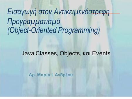 Δρ. Μαρία Ι. Ανδρέου Εισαγωγή στον Αντικειμενόστρεφη Προγραμματισμό (Object-Oriented Programming) Java Classes, Objects, και Events.