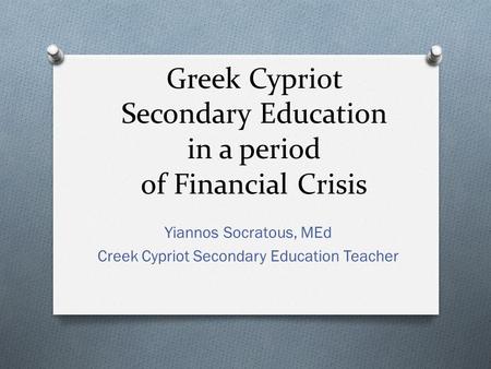 Greek Cypriot Secondary Education in a period of Financial Crisis Yiannos Socratous, MEd Creek Cypriot Secondary Education Teacher.