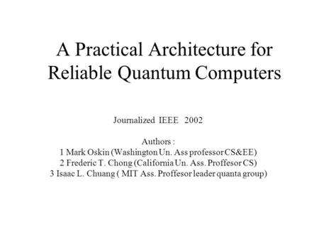 A Practical Architecture for Reliable Quantum Computers Journalized IEEE 2002 Authors : 1 Mark Oskin (Washington Un. Ass professor CS&EE) 2 Frederic T.