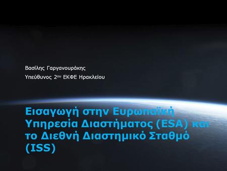1 Εισαγωγή στην Ευρωπαϊκή Υπηρεσία Διαστήματος (ESA) και το Διεθνή Διαστημικό Σταθμό (ISS) Βασίλης Γαργανουράκης Υπεύθυνος 2 ου ΕΚΦΕ Ηρακλείου.