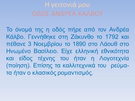 Η γειτονιά μου ΟΔΟΣ ΑΝΔΡΕΑ ΚΑΛΒΟΥ Το όνομά της η οδός πήρε από τον Ανδρέα Κάλβο. Γεννήθηκε στη Ζάκυνθο το 1792 και πέθανε 3 Νοεμβρίου το 1890 στο Λάουθ.