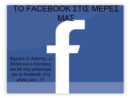 ΤΟ FACEBOOK ΣΤΙΣ ΜΕΡΕΣ ΜΑΣ Είμαστε Ο Ανέστης,η Ελένη και ο Λευτέρης και θα σας μιλήσουμε για το facebook στις μέρες μας…!!!