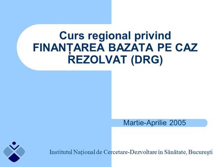 Curs regional privind FINANŢAREA BAZATA PE CAZ REZOLVAT (DRG) Martie-Aprilie 2005 Institutul Naţional de Cercetare-Dezvoltare în Sănătate, Bucureşti.
