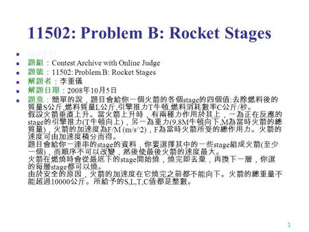 1 11502: Problem B: Rocket Stages ★★★★☆ 題組： Contest Archive with Online Judge 題號： 11502: Problem B: Rocket Stages 解題者：李重儀 解題日期： 2008 年 10 月 5 日 題意：簡單的說，題目會給你一個火箭的各個.