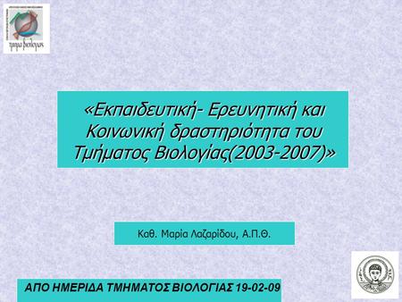 ΑΠΟ ΗΜΕΡΙΔΑ ΤΜΗΜΑΤΟΣ ΒΙΟΛΟΓΙΑΣ 19-02-09 Καθ. Μαρία Λαζαρίδου, Α.Π.Θ. «Εκπαιδευτική- Ερευνητική και Κοινωνική δραστηριότητα του Τμήματος Βιολογίας(2003-2007)»