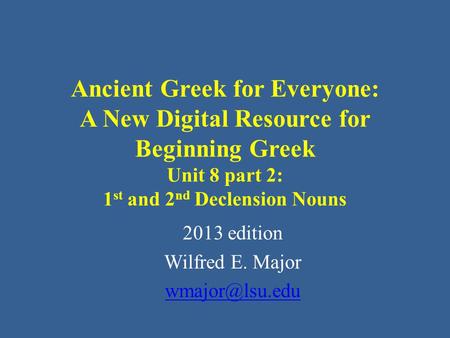 Ancient Greek for Everyone: A New Digital Resource for Beginning Greek Unit 8 part 2: 1 st and 2 nd Declension Nouns 2013 edition Wilfred E. Major