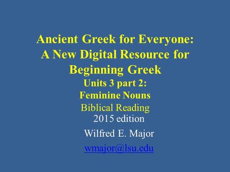 Ancient Greek for Everyone: A New Digital Resource for Beginning Greek Units 3 part 2: Feminine Nouns Biblical Reading 2015 edition Wilfred E. Major