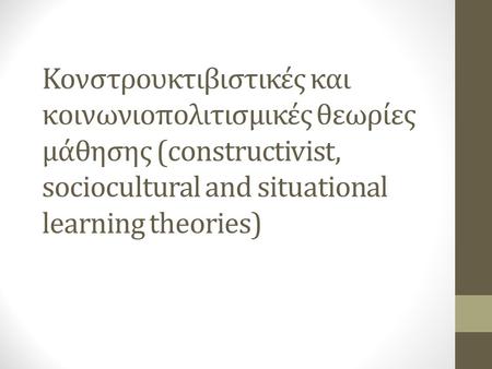 Κονστρουκτιβιστικές και κοινωνιοπολιτισμικές θεωρίες μάθησης (constructivist, sociocultural and situational learning theories)
