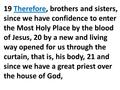 19 Therefore, brothers and sisters, since we have confidence to enter the Most Holy Place by the blood of Jesus, 20 by a new and living way opened for.