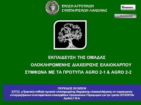 1 ΕΚΠΑΙΔΕΥΣΗ ΤΗΣ ΟΜΑΔΑΣ ΟΛΟΚΛΗΡΩΜΕΝΗΣ ΔΙΑΧΕΙΡΙΣΗΣ ΕΛΑΙΟΚΑΡΠΟΥ ΣΥΜΦΩΝΑ ΜΕ ΤΑ ΠΡΟΤΥΠΑ AGRO 2-1 & AGRO 2-2 Ι. ΓΡΗΓΟΡΑΤΟΣ ΠΕΡΙΟΔΟΣ 2015/2016 ΕΡΓΟ: «Πρακτική.