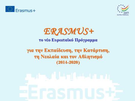 ERASMUS+ το νέο Ευρω π αϊκό Πρόγραμμα για την Εκ π αίδευση, την Κατάρτιση, τη Νεολαία και τον Αθλητισμό (2014-2020)