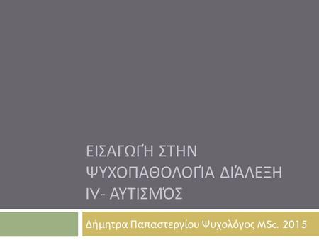 ΕΙΣΑΓΩΓΉ ΣΤΗΝ ΨΥΧΟΠΑΘΟΛΟΓΊΑ ΔΙΆΛΕΞΗ IV- ΑΥΤΙΣΜΌΣ Δήμητρα Παπαστεργίου Ψυχολόγος MSc. 2015.