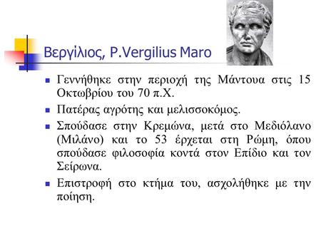 Βεργίλιος, P.Vergilius Maro Γεννήθηκε στην περιοχή της Μάντουα στις 15 Οκτωβρίου του 70 π.Χ. Πατέρας αγρότης και μελισσοκόμος. Σπούδασε στην Κρεμώνα, μετά.
