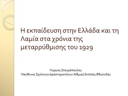 Η εκπαίδευση στην Ελλάδα και τη Λαμία στα χρόνια της μεταρρύθμισης του 1929 Γιώργος Σταυρόπουλος Υπεύθυνος Σχολικών Δραστηριοτήτων Α / θμιας Εκπ / σης.