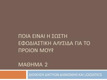 ΠΟΙΑ ΕΙΝΑΙ Η ΣΩΣΤΗ ΕΦΟΔΙΑΣΤΙΚΗ ΑΛΥΣΙΔΑ ΓΙΑ ΤΟ ΠΡΟΙΟΝ ΜΟΥ ? ΜΑΘΗΜΑ 2 ΔΙΟΙΚΗΣΗ ΔΙΚΤΥΩΝ ΔΙΑΝΟΜΗΣ ΚΑΙ LOGISTICS.