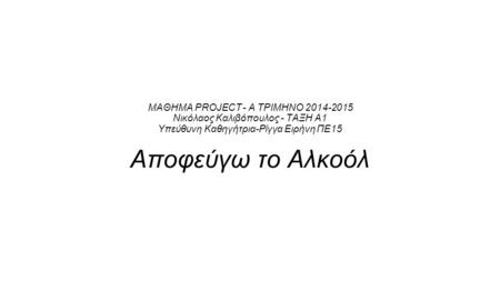 ΜΑΘΗΜΑ PROJECT - Α ΤΡΙΜΗΝΟ 2014-2015 Νικόλαος Καλιβόπουλος - ΤΑΞΗ Α1 Υπεύθυνη Καθηγήτρια-Ρίγγα Ειρήνη ΠΕ15 Αποφεύγω το Αλκοόλ.