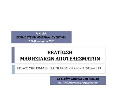 ΒΕΛΤΙΩΣΗ ΜΑΘΗΣΙΑΚΩΝ ΑΠΟΤΕΛΕΣΜΑΤΩΝ ΣΤΟΧΟΣ ΥΠΟ ΕΜΦΑΣΗ ΓΙΑ ΤΗ ΣΧΟΛΙΚΗ ΧΡΟΝΙΑ 2014-2015 Α. Κί. ΔΑ. ΕΚΠΑΙΔΕΥΤΙΚΗ ΗΜΕΡΙΔΑ - ΣΥΖΗΤΗΣΗ 7 Φεβρουαρίου 2015 Δρ Ειρήνη.