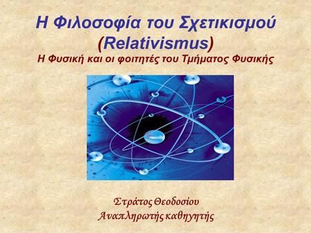H Φιλοσοφία του Σχετικισμού (Relativismus) Η Φυσική και οι φοιτητές του Τμήματος Φυσικής Στράτος Θεοδοσίου Αναπληρωτής καθηγητής.