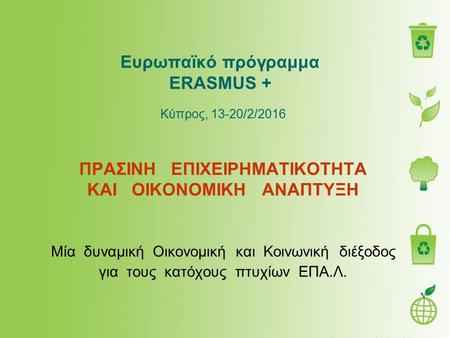 Ευρωπαϊκό πρόγραμμα ERASMUS + Κύπρος, 13-20/2/2016 ΠΡΑΣΙΝΗ ΕΠΙΧΕΙΡΗΜΑΤΙΚΟΤΗΤΑ ΚΑΙ ΟΙΚΟΝΟΜΙΚΗ ΑΝΑΠΤΥΞΗ Μία δυναμική Οικονομική και Κοινωνική διέξοδος για.