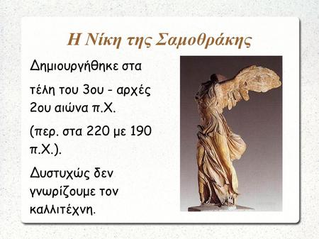 Η Νίκη της Σαμοθράκης Δημιουργήθηκε στα τέλη του 3ου - αρχές 2ου αιώνα π.Χ. (περ. στα 220 με 190 π.Χ.). Δυστυχώς δεν γνωρίζουμε τον καλλιτέχνη.