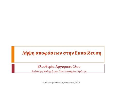 Λήψη αποφάσεων στην Εκπαίδευση Ελευθερία Αργυροπούλου Επίκουρη Καθηγήτρια Πανεπιστημίου Κρήτης Πανεπιστήμιο Κύπρου, Οκτώβριος 2015.