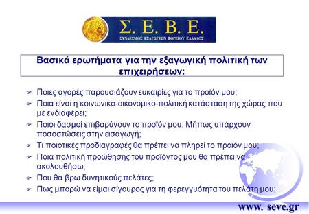 Www. seve.gr Βασικά ερωτήματα για την εξαγωγική πολιτική των επιχειρήσεων:  Ποιες αγορές παρουσιάζουν ευκαιρίες για το προϊόν μου;  Ποια είναι η κοινωνικο-οικονομικο-πολιτική.