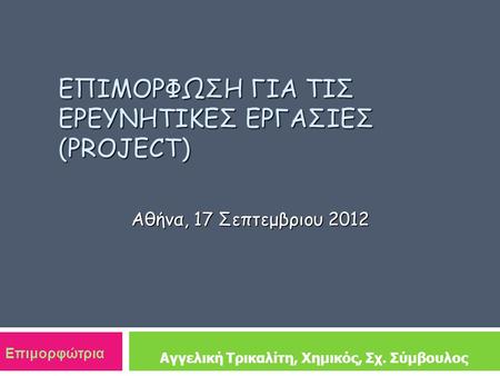ΕΠΙΜΟΡΦΩΣΗ ΓΙΑ ΤΙΣ ΕΡΕΥΝΗΤΙΚΕΣ ΕΡΓΑΣΙΕΣ (PROJECT) Αθήνα, 17 Σεπτεμβριου 2012 Αγγελική Τρικαλίτη, Χημικός, Σχ. Σύμβουλος Επιμορφώτρια.