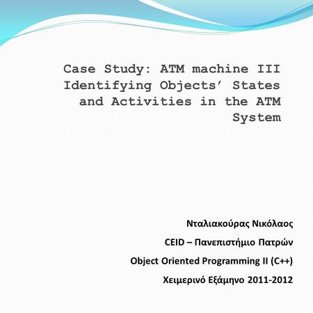 Case Study: ATM machine III Identifying Objects’ States and Activities in the ATM System Νταλιακούρας Νικόλαος CEID – Πανεπιστήμιο Πατρών Object Oriented.