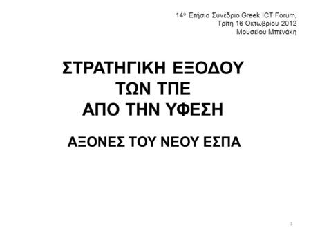 ΣΤΡΑΤΗΓΙΚΗ ΕΞΟΔΟΥ ΤΩΝ ΤΠΕ ΑΠΟ ΤΗΝ ΥΦΕΣΗ ΑΞΟΝΕΣ ΤΟΥ ΝΕΟΥ ΕΣΠΑ 14 ο Ετήσιο Συνέδριο Greek ICT Forum, Τρίτη 16 Οκτωβρίου 2012 Μουσείου Μπενάκη 1.