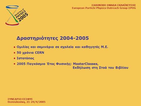 ΣΥΝΕΔΡΙΟ ΕΕΣΦΥΕ Θεσσαλονίκη, 21-24/4/2005 ΕΛΛΗΝΙΚΗ ΟΜΑΔΑ ΕΚΛΑΪΚΕΥΣΗΣ European Particle Physics Outreach Group EPOG Δραστηριότητες 2004-2005 Ομιλίες και.