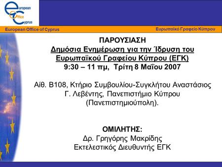 ΠΑΡΟΥΣΙΑΣΗ Δημόσια Ενημέρωση για την Ίδρυση του Ευρωπαϊκού Γραφείου Κύπρου (ΕΓΚ) 9:30 – 11 πμ, Τρίτη 8 Μαΐου 2007 Αίθ. Β108, Κτήριο Συμβουλίου-Συγκλήτου.