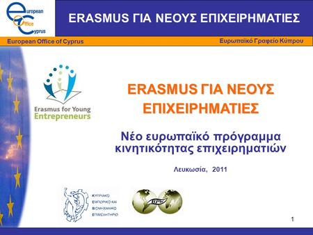 1 ERASMUS ΓΙΑ ΝΕΟΥΣ ΕΠΙΧΕΙΡΗΜΑΤΙΕΣ Νέο ευρωπαϊκό πρόγραμμα κινητικότητας επιχειρηματιών Λευκωσία, 2011 ERASMUS ΓΙΑ ΝΕΟΥΣ ΕΠΙΧΕΙΡΗΜΑΤΙΕΣ.
