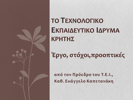 Από τον Πρόεδρο του Τ.Ε.Ι., Καθ. Ευάγγελο Καπετανάκη ΤΟ Τ ΕΧΝΟΛΟΓΙΚΟ Ε ΚΠΑΙΔΕΥΤΙΚΟ Ι ΔΡΥΜΑ ΚΡΗΤΗΣ Έργο, στόχοι,προοπτικές.