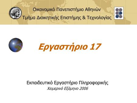 Εργαστήριο 17 Εκπαιδευτικό Εργαστήριο Πληροφορικής Χειμερινό Εξάμηνο 2006 Οικονομικό Πανεπιστήμιο Αθηνών Τμήμα Διοικητικής Επιστήμης & Τεχνολογίας.