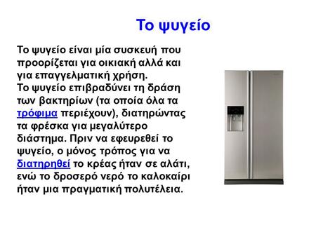 Το ψυγείο Το ψυγείο είναι μία συσκευή που προορίζεται για οικιακή αλλά και για επαγγελματική χρήση. Το ψυγείo επιβραδύνει τη δράση των βακτηρίων (τα οποία.