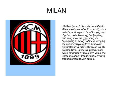 MILAN Η Μίλαν (ιταλικά: Associazione Calcio Milan, ψευδώνυμο οι Ροσονέρι), είναι ιταλικός ποδοσφαιρικός σύλλογος που εδρεύει στο Μιλάνο της Λομβαρδίας,