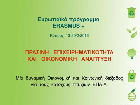 Ευρωπαϊκό πρόγραμμα  ERASMUS +  Κύπρος, 13-20/2/2016            ΠΡΑΣΙΝΗ   ΕΠΙΧΕΙΡΗΜΑΤΙΚΟΤΗΤΑ ΚΑΙ   ΟΙΚΟΝΟΜΙΚΗ   ΑΝΑΠΤΥΞΗ Μία  δυναμική  Οικονομική.