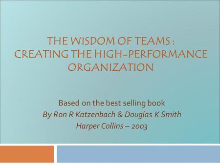 THE WISDOM OF TEAMS : CREATING THE HIGH-PERFORMANCE ORGANIZATION Based on the best selling book By Ron R Katzenbach & Douglas K Smith Harper Collins –