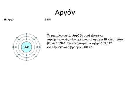 Αργόν Το χημικό στοιχείο Αργό (Argon) είναι ένα άχρωμο ευγενές αέριο με ατομικό αριθμό 18 και ατομικό βάρος 39,948 . Έχει θερμοκρασία τήξης -189,3 C° και θερμοκρασία.