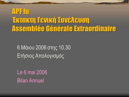 APF fu Έκτακτη Γενική Συνέλευση Assemblée Générale Extraordinaire 6 Μάιου 2006 στης 10.30 Ετήσιος Απολογισμός Le 6 mai 2006 Bilan Annuel.