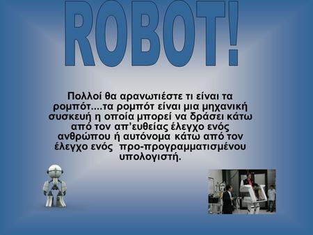 ROBOT! Πολλοί θα αρανωτιέστε τι είναι τα ρομπότ....τα ρομπότ είναι μια μηχανική συσκευή η οποία μπορεί να δράσει κάτω από τον απ’ευθείας έλεγχο ενός ανθρώπου.