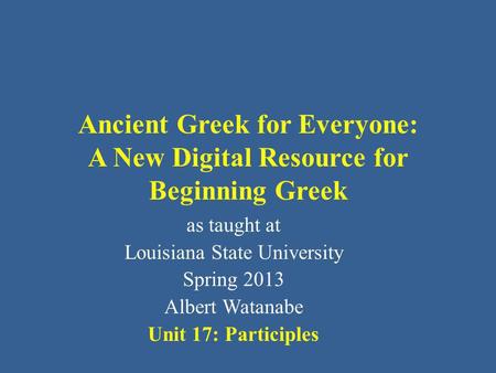 Ancient Greek for Everyone: A New Digital Resource for Beginning Greek as taught at Louisiana State University Spring 2013 Albert Watanabe Unit 17: Participles.