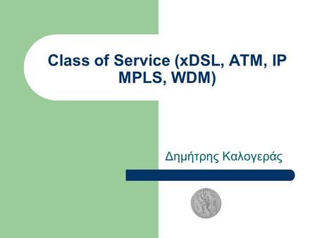 Class of Service (xDSL, ATM, IP MPLS, WDM) Δημήτρης Καλογεράς.