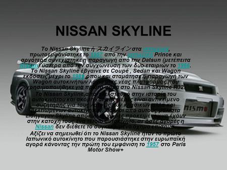NISSAN SKYLINE Το Nissan Skyline ή スカイライン στα ιαπωνικά, πρωτοεμφανίστηκε το 1957 από την ιαπωνική Prince και αργότερα συνεχίστηκε η παραγωγή από την Datsun.