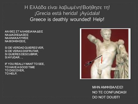 Η Ελλάδα είναι λαβωμένη!Βοήθησε τη! ¡Grecia está herida! ¡Ayúdala! Greece is deathly wounded! Help! ΑΝ ΘΕΣ ΣΤ’ ΑΛΗΘΕΙΑ ΝΑ ΔΕΙΣ ΝΑ ΔΙΑΣΚΕΔΑΣΕΙΣ ΝΑ ΑΝΑΚΑΛΥΨΕΙΣ.