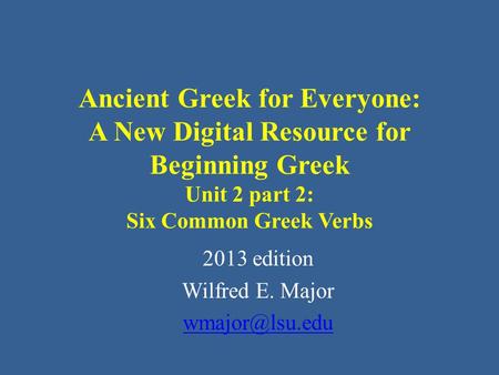Ancient Greek for Everyone: A New Digital Resource for Beginning Greek Unit 2 part 2: Six Common Greek Verbs 2013 edition Wilfred E. Major