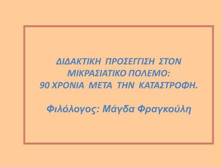 ΔΙΔΑΚΤΙΚΗ ΠΡΟΣΕΓΓΙΣΗ ΣΤΟΝ ΜΙΚΡΑΣΙΑΤΙΚΟ ΠΟΛΕΜΟ: 90 ΧΡΟΝΙΑ ΜΕΤΑ ΤΗΝ ΚΑΤΑΣΤΡΟΦΗ. Φιλόλογος: Μάγδα Φραγκούλη.