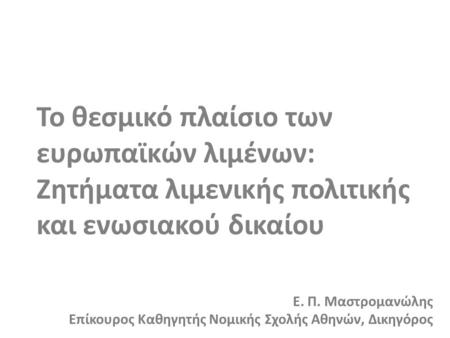 Το θεσμικό πλαίσιο των ευρωπαϊκών λιμένων: Ζητήματα λιμενικής πολιτικής και ενωσιακού δικαίου Ε. Π. Μαστρομανώλης Επίκουρος Καθηγητής Νομικής Σχολής Αθηνών,