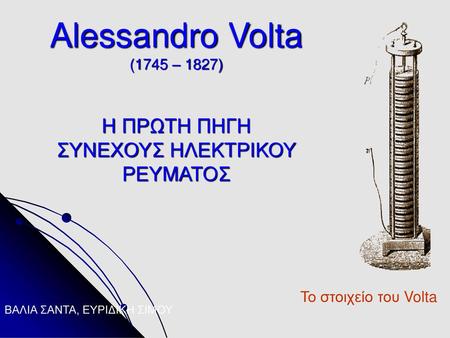 Alessandro Volta (1745 – 1827) Η ΠΡΩΤΗ ΠΗΓΗ ΣΥΝΕΧΟΥΣ ΗΛΕΚΤΡΙΚΟΥ ΡΕΥΜΑΤΟΣ ΒΑΛΙΑ ΣΑΝΤΑ, ΕΥΡΙΔΙΚΗ ΣΙΜΟΥ.